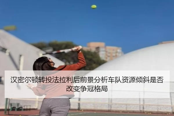 汉密尔顿转投法拉利后前景分析车队资源倾斜是否改变争冠格局