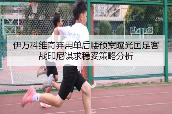 伊万科维奇弃用单后腰预案曝光国足客战印尼谋求稳妥策略分析